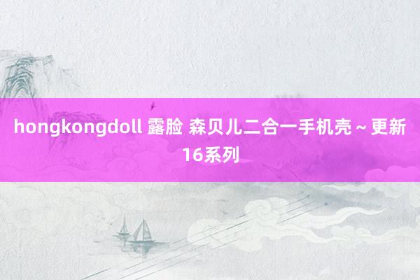 hongkongdoll 露脸 森贝儿二合一手机壳～更新16系列