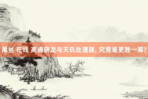 黑丝 在线 高通骁龙与天玑处理器， 究竟谁更胜一筹?