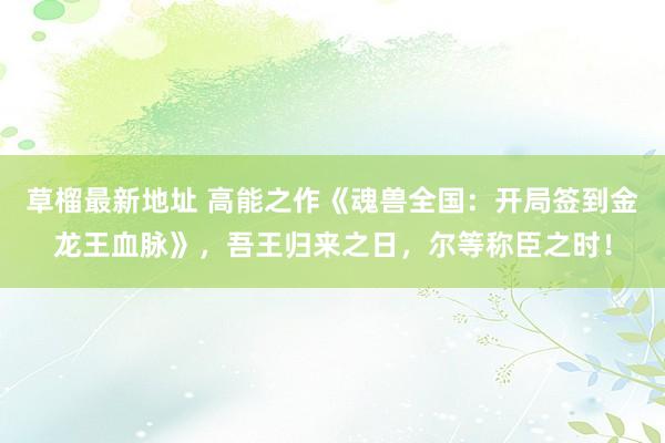 草榴最新地址 高能之作《魂兽全国：开局签到金龙王血脉》，吾王归来之日，尔等称臣之时！