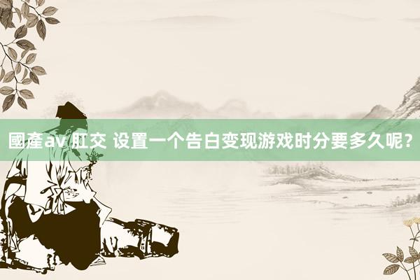 國產av 肛交 设置一个告白变现游戏时分要多久呢？