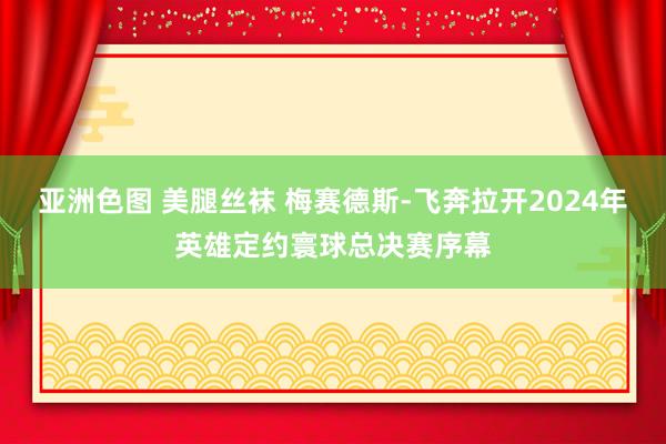 亚洲色图 美腿丝袜 梅赛德斯-飞奔拉开2024年英雄定约寰球总决赛序幕