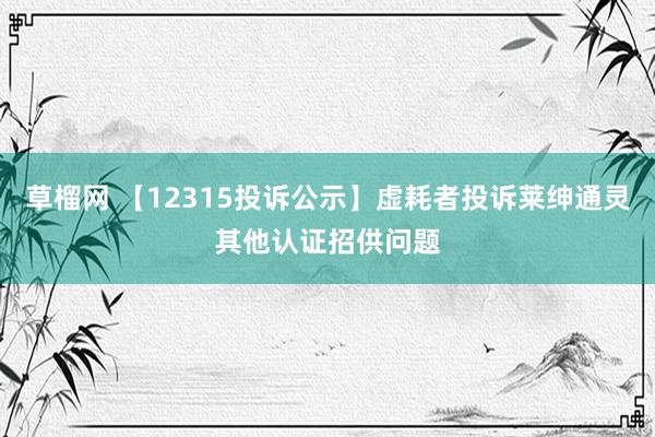 草榴网 【12315投诉公示】虚耗者投诉莱绅通灵其他认证招供问题