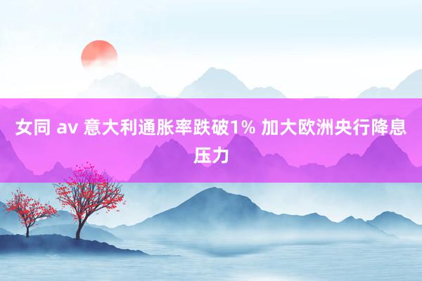 女同 av 意大利通胀率跌破1% 加大欧洲央行降息压力