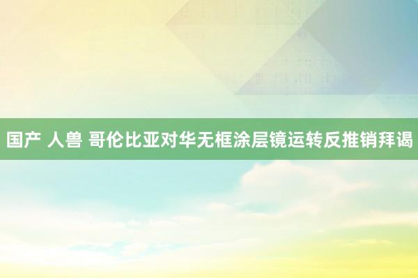 国产 人兽 哥伦比亚对华无框涂层镜运转反推销拜谒