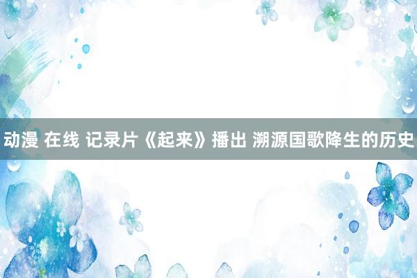 动漫 在线 记录片《起来》播出 溯源国歌降生的历史