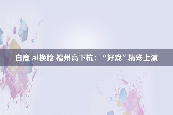 白鹿 ai换脸 福州高下杭：“好戏”精彩上演