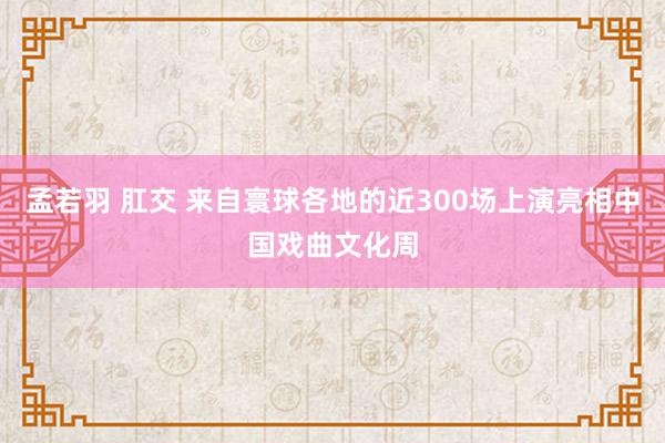 孟若羽 肛交 来自寰球各地的近300场上演亮相中国戏曲文化周