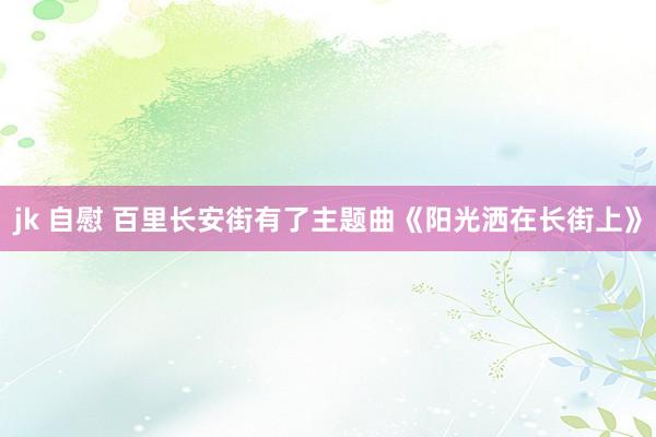 jk 自慰 百里长安街有了主题曲《阳光洒在长街上》