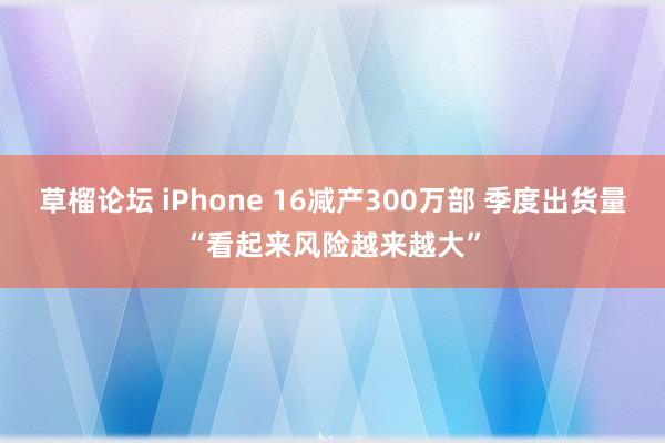 草榴论坛 iPhone 16减产300万部 季度出货量“看起来风险越来越大”