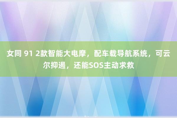 女同 91 2款智能大电摩，配车载导航系统，可云尔抑遏，还能SOS主动求救