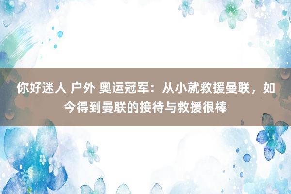 你好迷人 户外 奥运冠军：从小就救援曼联，如今得到曼联的接待与救援很棒