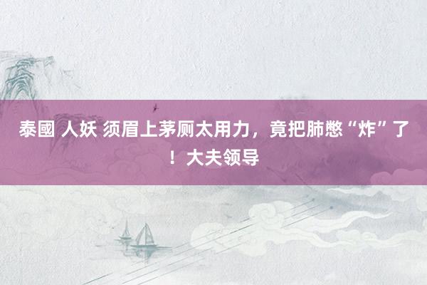 泰國 人妖 须眉上茅厕太用力，竟把肺憋“炸”了！大夫领导