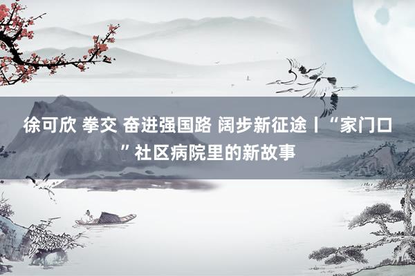 徐可欣 拳交 奋进强国路 阔步新征途丨“家门口”社区病院里的新故事