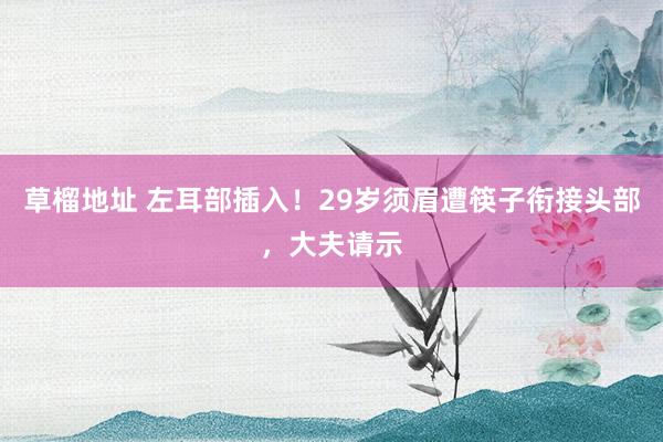 草榴地址 左耳部插入！29岁须眉遭筷子衔接头部，大夫请示