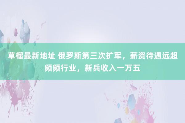 草榴最新地址 俄罗斯第三次扩军，薪资待遇远超频频行业，新兵收入一万五