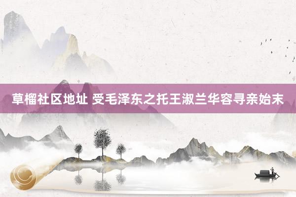 草榴社区地址 受毛泽东之托王淑兰华容寻亲始末