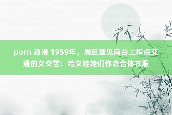 porn 动漫 1959年，周总理见岗台上指点交通的女交警：给女娃娃们作念合体衣服