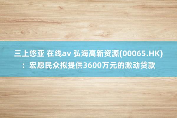 三上悠亚 在线av 弘海高新资源(00065.HK)：宏愿民众拟提供3600万元的激动贷款