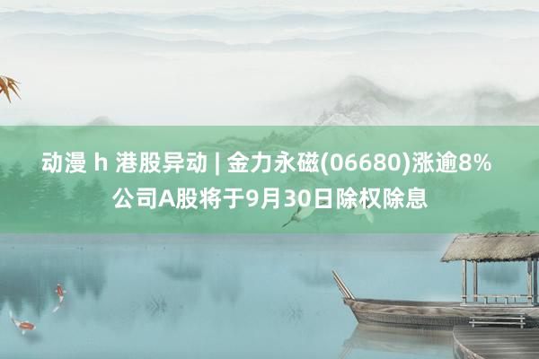 动漫 h 港股异动 | 金力永磁(06680)涨逾8% 公司A股将于9月30日除权除息