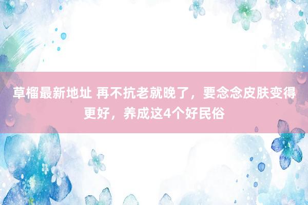 草榴最新地址 再不抗老就晚了，要念念皮肤变得更好，养成这4个好民俗