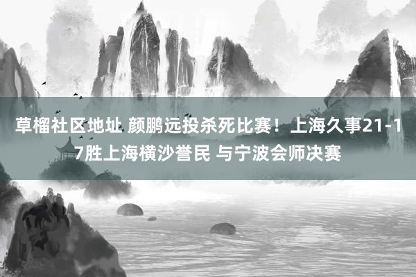 草榴社区地址 颜鹏远投杀死比赛！上海久事21-17胜上海横沙誉民 与宁波会师决赛