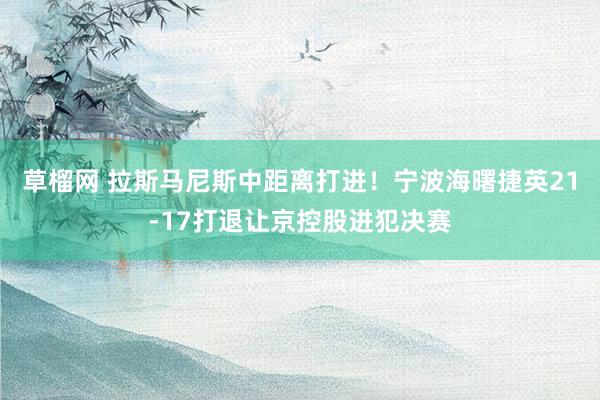 草榴网 拉斯马尼斯中距离打进！宁波海曙捷英21-17打退让京控股进犯决赛