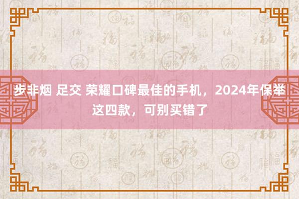 步非烟 足交 荣耀口碑最佳的手机，2024年保举这四款，可别买错了