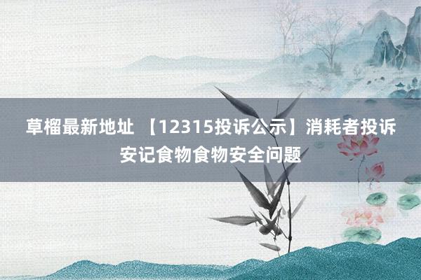 草榴最新地址 【12315投诉公示】消耗者投诉安记食物食物安全问题