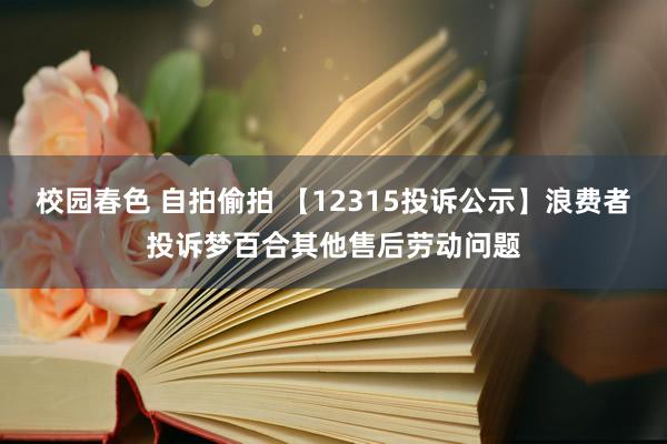 校园春色 自拍偷拍 【12315投诉公示】浪费者投诉梦百合其他售后劳动问题