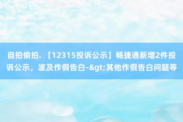 自拍偷拍. 【12315投诉公示】畅捷通新增2件投诉公示，波及作假告白->其他作假告白问题等
