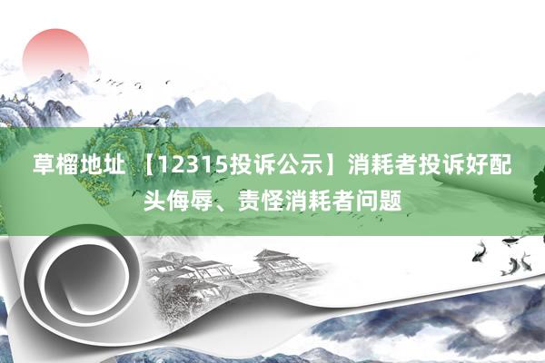 草榴地址 【12315投诉公示】消耗者投诉好配头侮辱、责怪消耗者问题