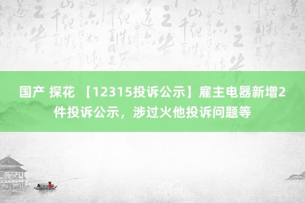 国产 探花 【12315投诉公示】雇主电器新增2件投诉公示，涉过火他投诉问题等