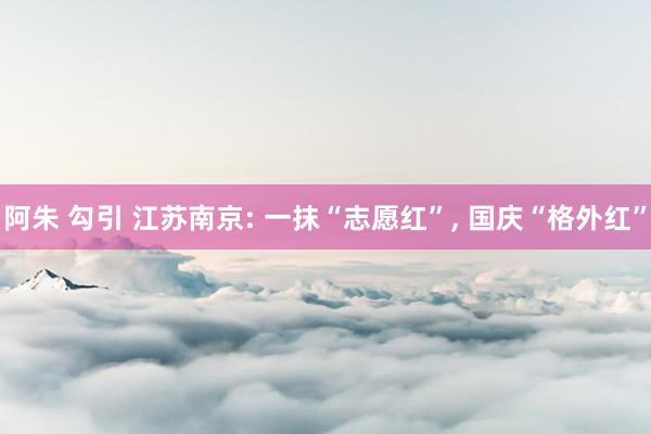 阿朱 勾引 江苏南京: 一抹“志愿红”， 国庆“格外红”