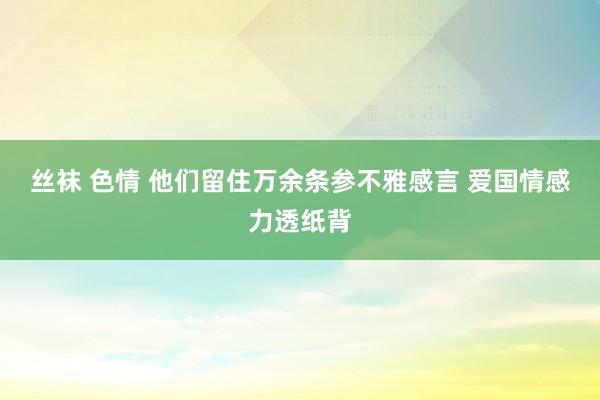 丝袜 色情 他们留住万余条参不雅感言 爱国情感力透纸背