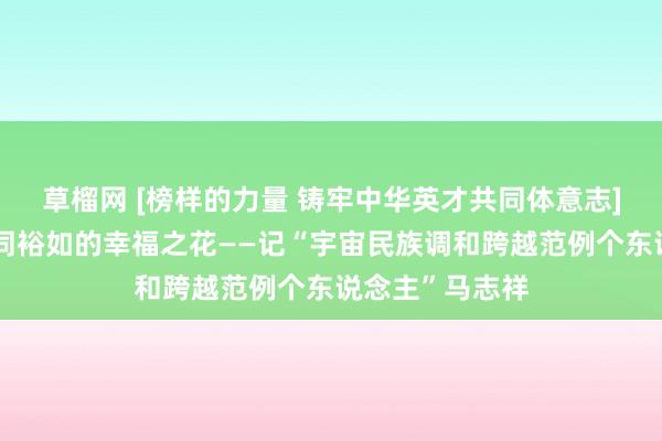 草榴网 [榜样的力量 铸牢中华英才共同体意志]用真情浇灌共同裕如的幸福之花——记“宇宙民族调和跨越范例个东说念主”马志祥