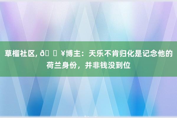 草榴社区， 💥博主：天乐不肯归化是记念他的荷兰身份，并非钱没到位