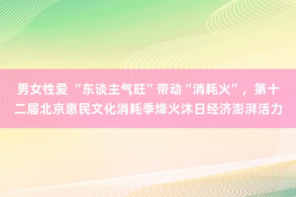 男女性爱 “东谈主气旺”带动“消耗火”，第十二届北京惠民文化消耗季烽火沐日经济澎湃活力