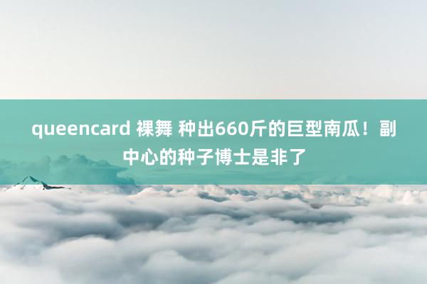 queencard 裸舞 种出660斤的巨型南瓜！副中心的种子博士是非了