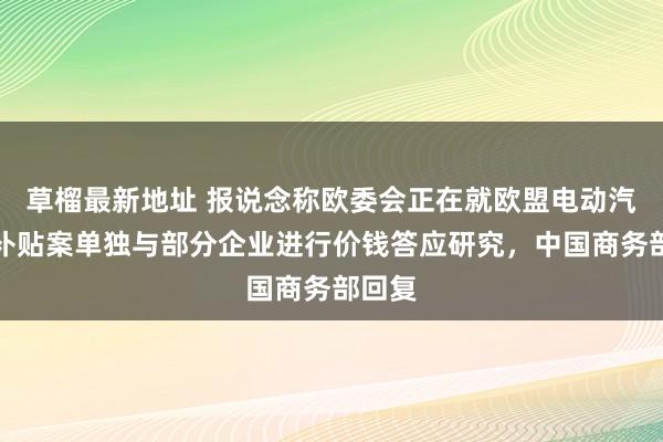 草榴最新地址 报说念称欧委会正在就欧盟电动汽车反补贴案单独与部分企业进行价钱答应研究，中国商务部回复