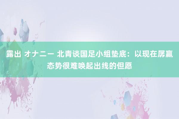 露出 オナニー 北青谈国足小组垫底：以现在孱羸态势很难唤起出线的但愿
