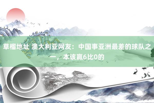 草榴地址 澳大利亚网友：中国事亚洲最差的球队之一，本该赢6比0的