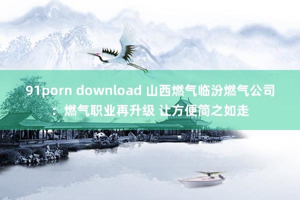 91porn download 山西燃气临汾燃气公司：燃气职业再升级 让方便简之如走