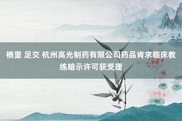 楠里 足交 杭州高光制药有限公司药品肯求临床教练暗示许可获受理