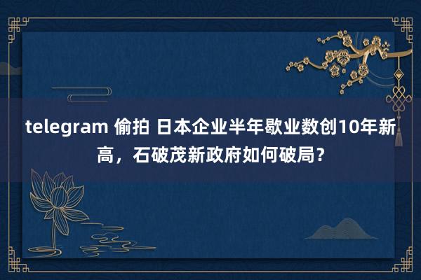telegram 偷拍 日本企业半年歇业数创10年新高，石破茂新政府如何破局？