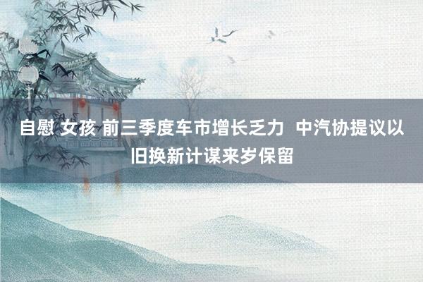 自慰 女孩 前三季度车市增长乏力  中汽协提议以旧换新计谋来岁保留