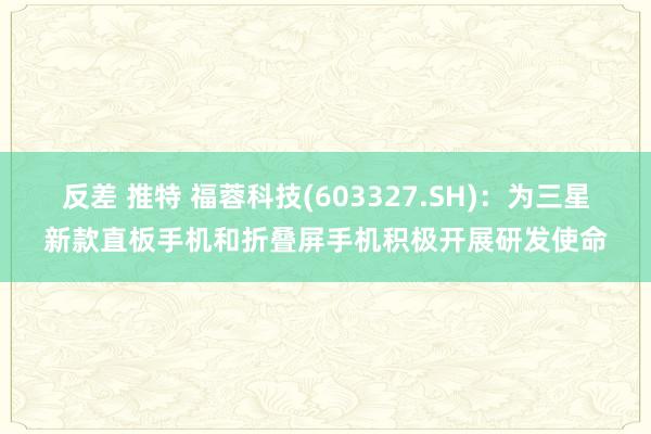 反差 推特 福蓉科技(603327.SH)：为三星新款直板手机和折叠屏手机积极开展研发使命