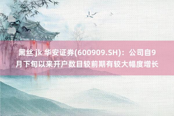 黑丝 jk 华安证券(600909.SH)：公司自9月下旬以来开户数目较前期有较大幅度增长