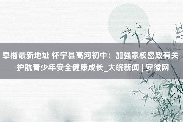 草榴最新地址 怀宁县高河初中：加强家校密致有关  护航青少年安全健康成长_大皖新闻 | 安徽网