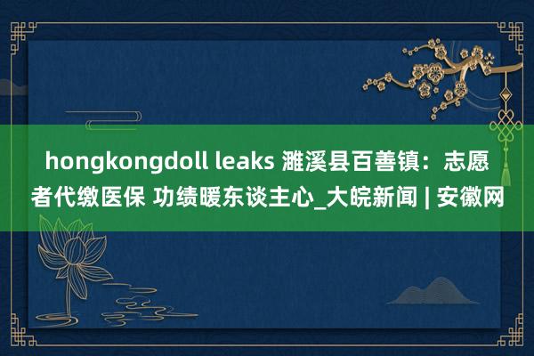 hongkongdoll leaks 濉溪县百善镇：志愿者代缴医保 功绩暖东谈主心_大皖新闻 | 安徽网