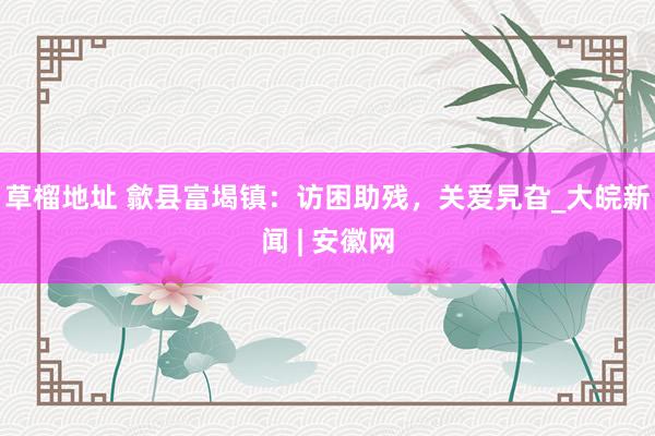 草榴地址 歙县富堨镇：访困助残，关爱旯旮_大皖新闻 | 安徽网